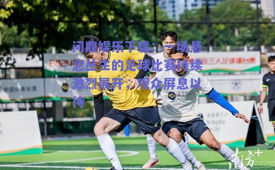 一场悬念丛生的足球比赛持续激烈展开，观众屏息以待