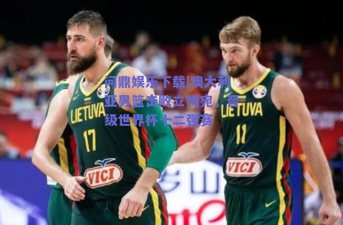 澳大利亚男篮击败立陶宛，晋级世界杯十二强赛